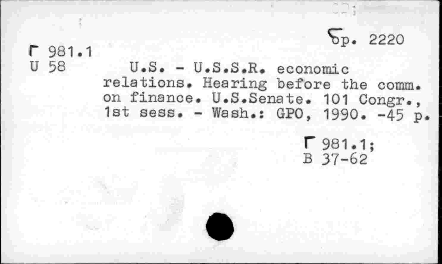 ﻿r 981.1
U 58
S7p. 2220
U.S. - U.S.S.R. economic relations. Hearing before the comm, on finance. U.S.Senate. 101 Congr., 1st sess. - Wash.: GPO, 1990. -45 p.
T 981.1;
B 37-62